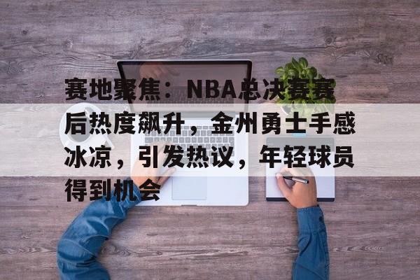 开云注册平台-包含赛地聚焦：NBA总决赛赛后热度飙升，金州勇士手感冰凉，引发热议，年轻球员得到机会的词条